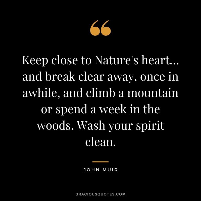 Keep close to Nature's heart… and break clear away, once in awhile, and climb a mountain or spend a week in the woods. Wash your spirit clean.
