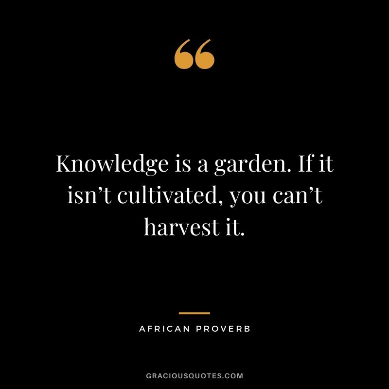 Knowledge is a garden. If it isn’t cultivated, you can’t harvest it.
