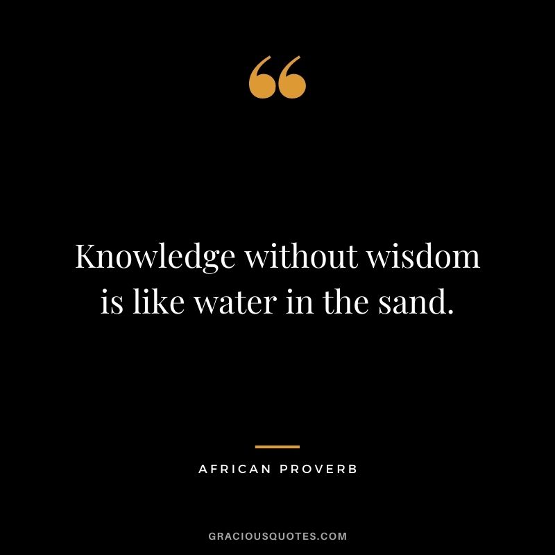 Knowledge without wisdom is like water in the sand.