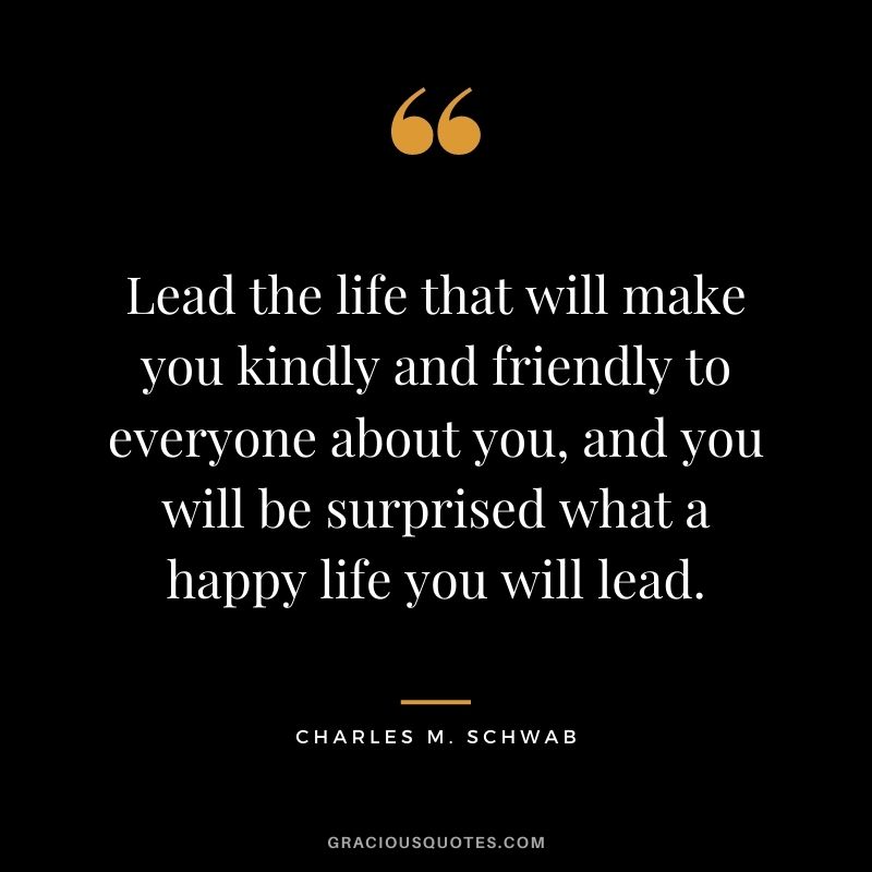 Lead the life that will make you kindly and friendly to everyone about you, and you will be surprised what a happy life you will lead.