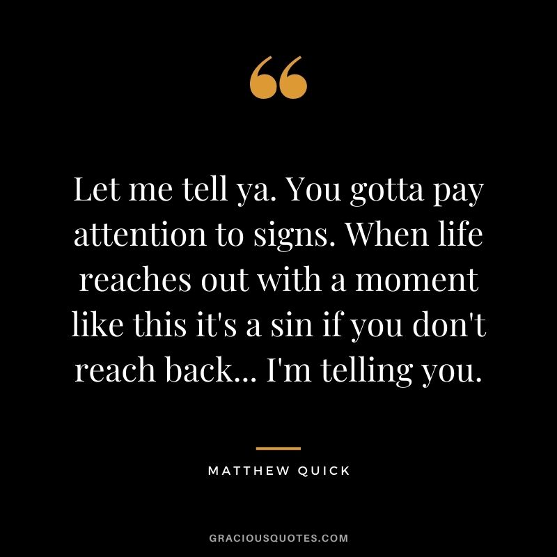 Let me tell ya. You gotta pay attention to signs. When life reaches out with a moment like this it's a sin if you don't reach back... I'm telling you. ― Matthew Quick