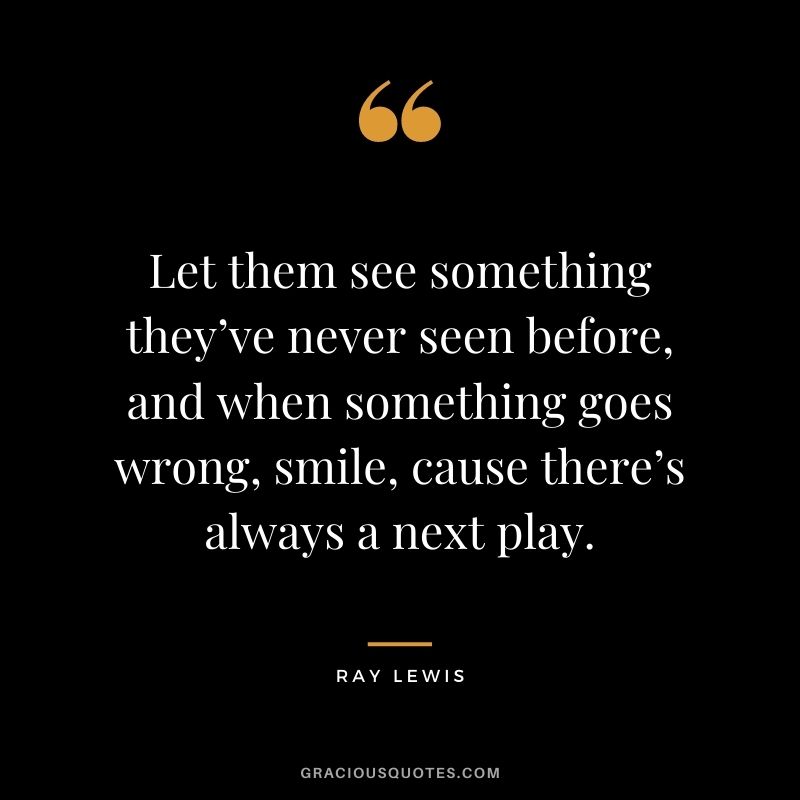 Let them see something they’ve never seen before, and when something goes wrong, smile, cause there’s always a next play.