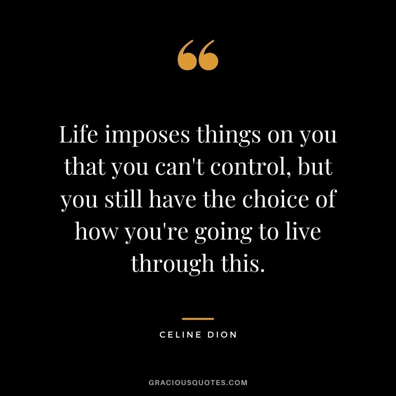 Life imposes things on you that you can't control, but you still have the choice of how you're going to live through this.