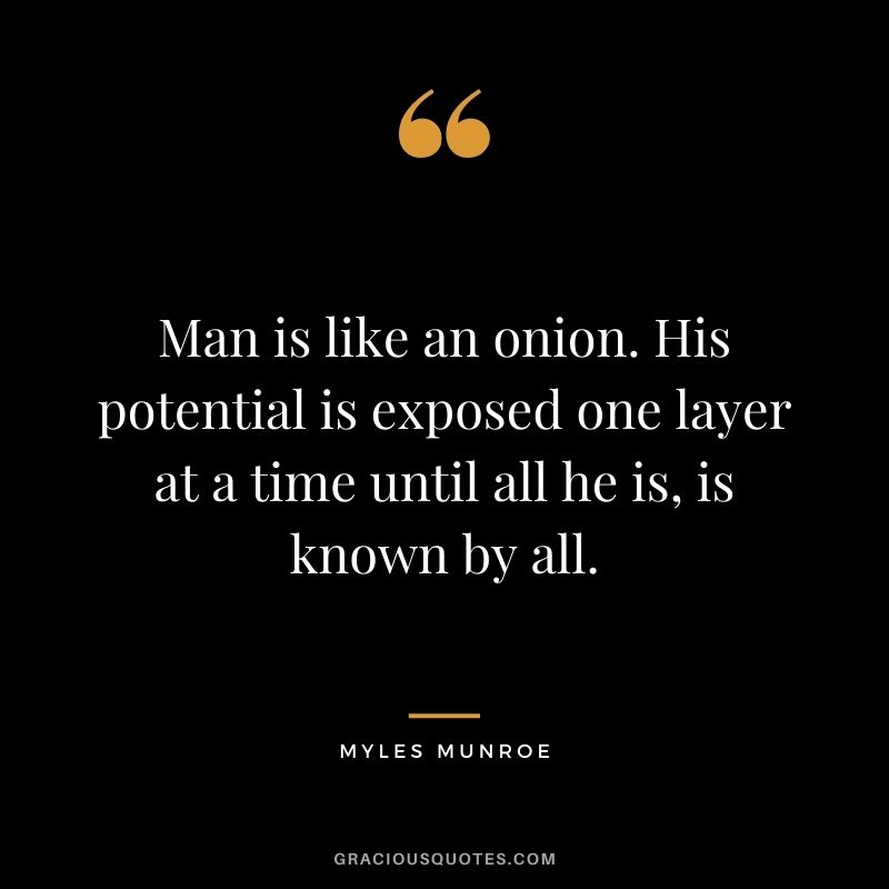 Man is like an onion. His potential is exposed one layer at a time until all he is, is known by all.