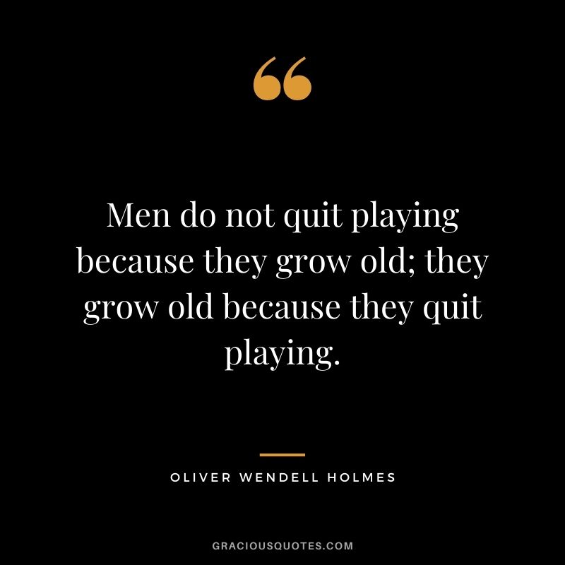 Men do not quit playing because they grow old; they grow old because they quit playing.