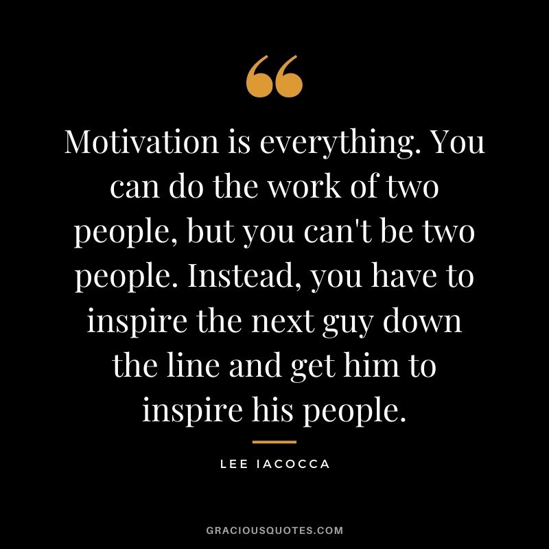 Motivation is everything. You can do the work of two people, but you can't be two people. Instead, you have to inspire the next guy down the line and get him to inspire his people.