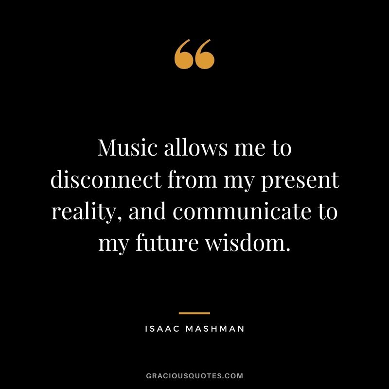 Music allows me to disconnect from my present reality, and communicate to my future wisdom.