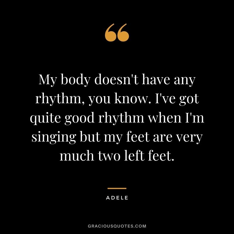 My body doesn't have any rhythm, you know. I've got quite good rhythm when I'm singing but my feet are very much two left feet.