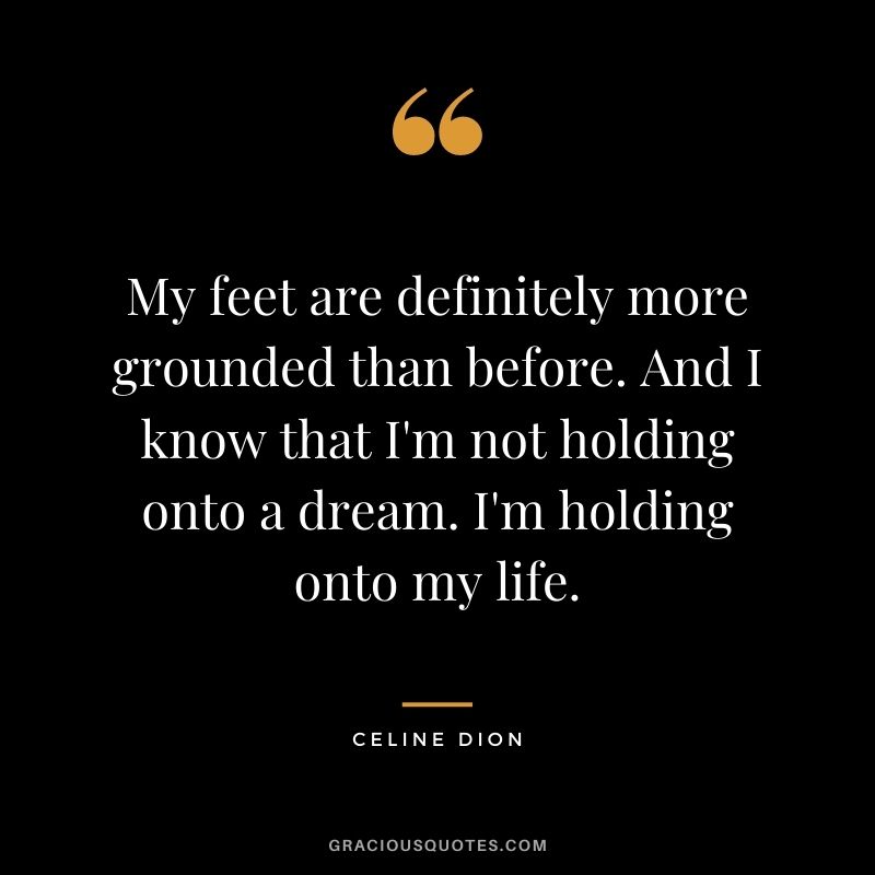 My feet are definitely more grounded than before. And I know that I'm not holding onto a dream. I'm holding onto my life.