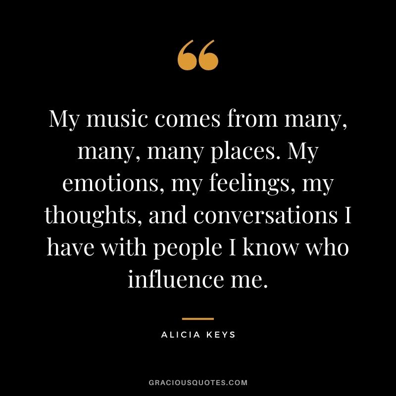 My music comes from many, many, many places. My emotions, my feelings, my thoughts, and conversations I have with people I know who influence me.