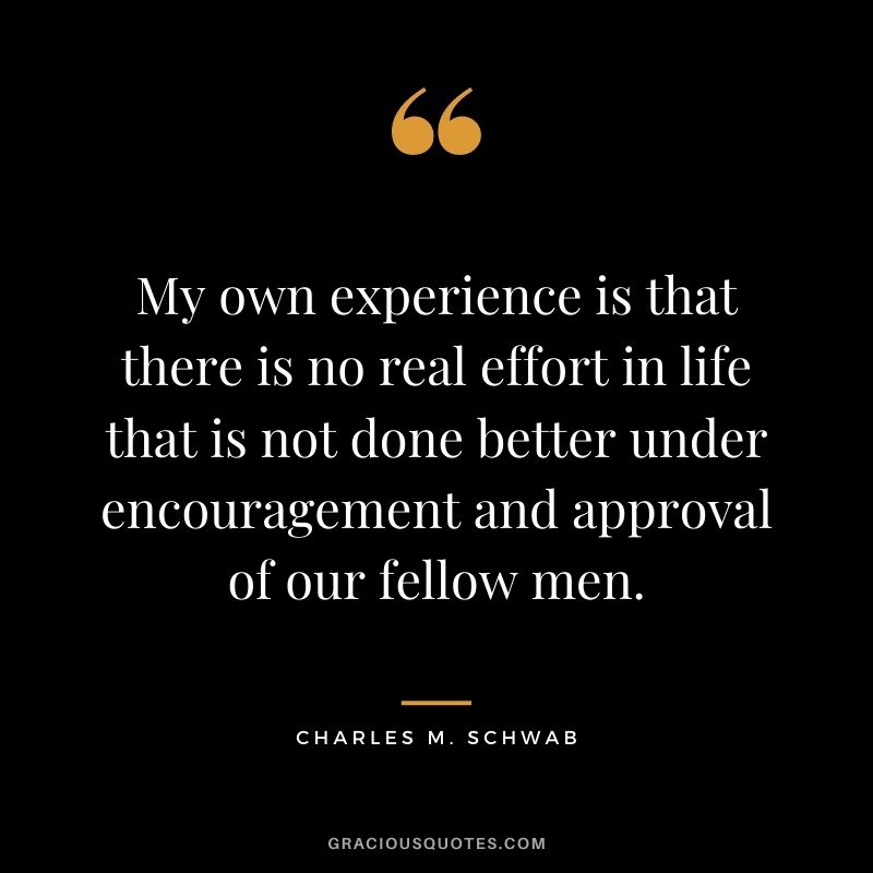 My own experience is that there is no real effort in life that is not done better under encouragement and approval of our fellow men.