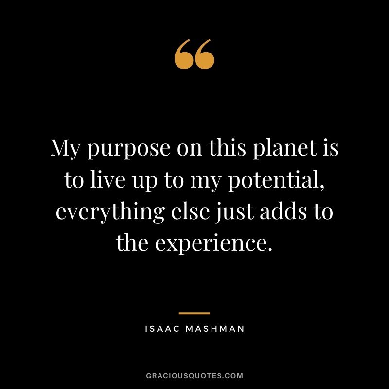 My purpose on this planet is to live up to my potential, everything else just adds to the experience.