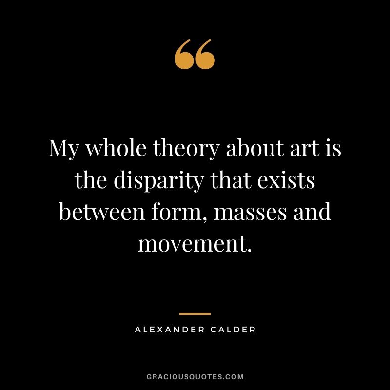 My whole theory about art is the disparity that exists between form, masses and movement.