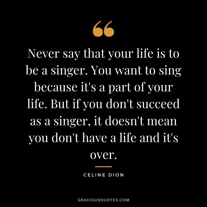 Never say that your life is to be a singer. You want to sing because it's a part of your life. But if you don't succeed as a singer, it doesn't mean you don't have a life and it's over.