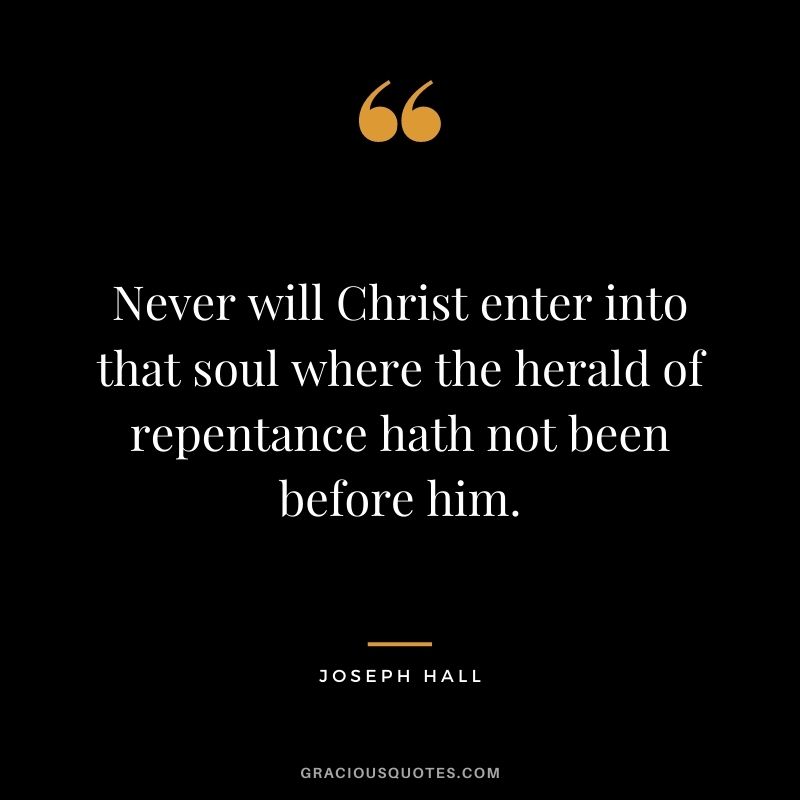 Never will Christ enter into that soul where the herald of repentance hath not been before him. - Joseph Hall