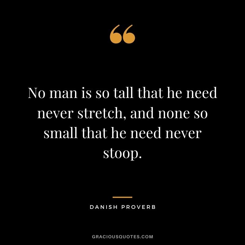 No man is so tall that he need never stretch, and none so small that he need never stoop.