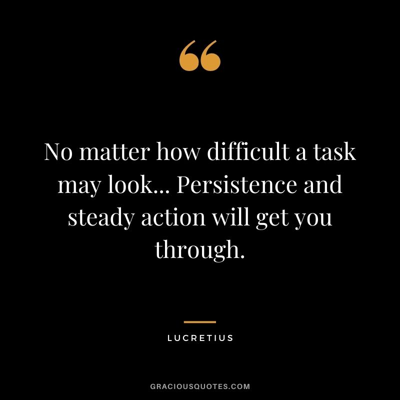 No matter how difficult a task may look... Persistence and steady action will get you through.