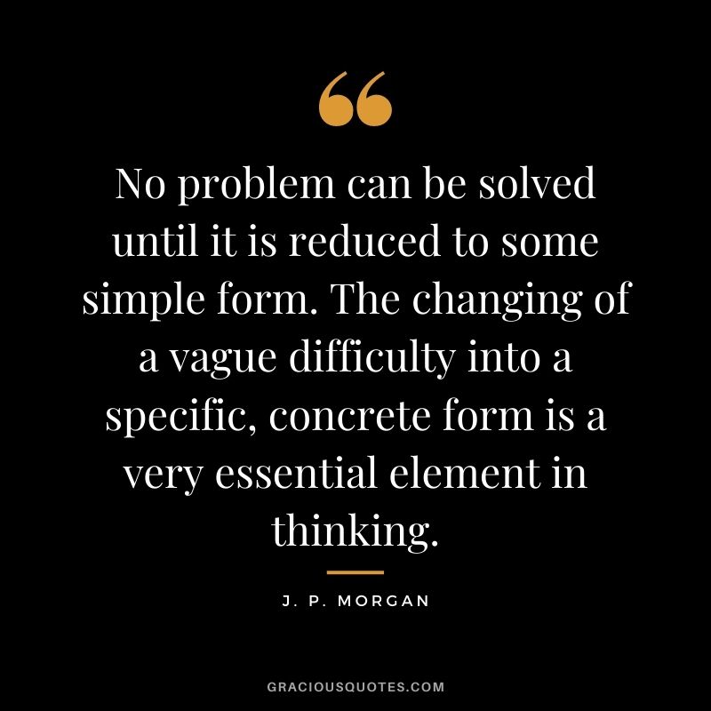 No problem can be solved until it is reduced to some simple form. The changing of a vague difficulty into a specific, concrete form is a very essential element in thinking.
