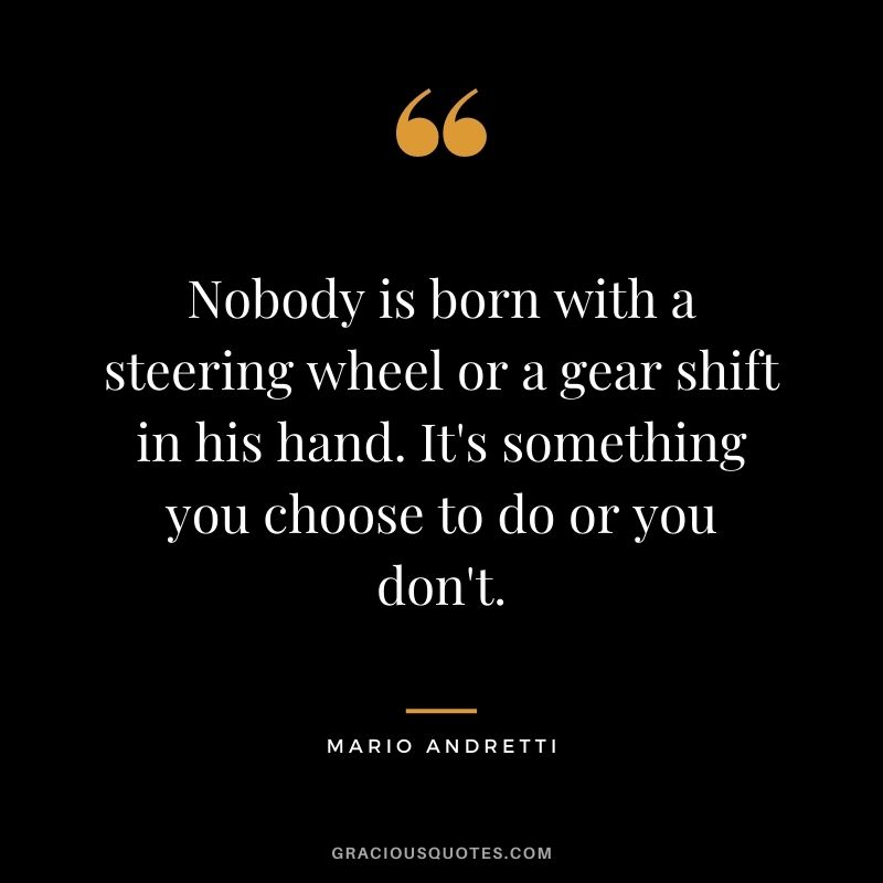 Nobody is born with a steering wheel or a gear shift in his hand. It's something you choose to do or you don't.