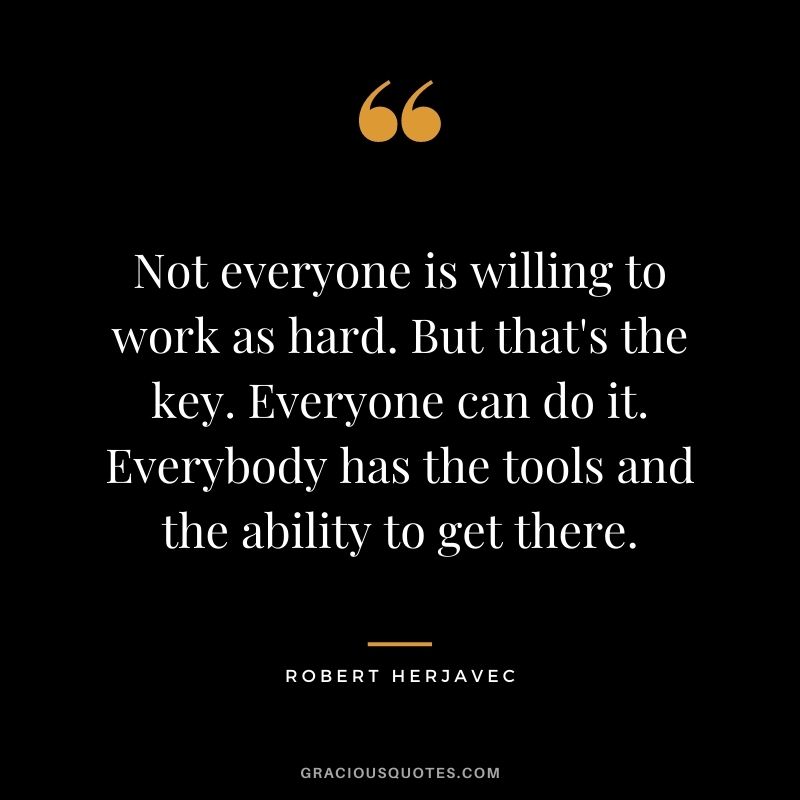 Not everyone is willing to work as hard. But that's the key. Everyone can do it. Everybody has the tools and the ability to get there.