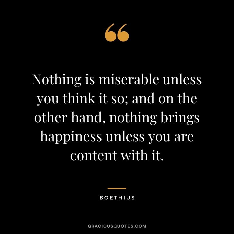 Nothing is miserable unless you think it so; and on the other hand, nothing brings happiness unless you are content with it.