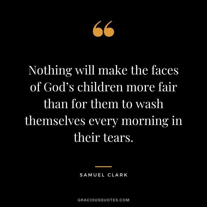 Nothing will make the faces of God’s children more fair than for them to wash themselves every morning in their tears. - Samuel Clark