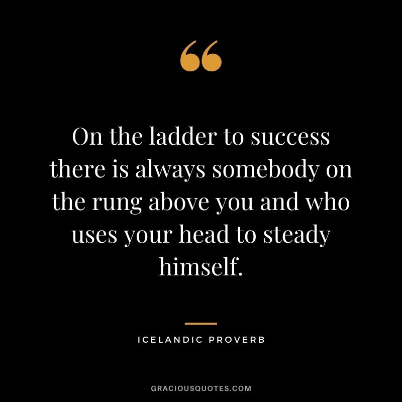 On the ladder to success there is always somebody on the rung above you and who uses your head to steady himself.
