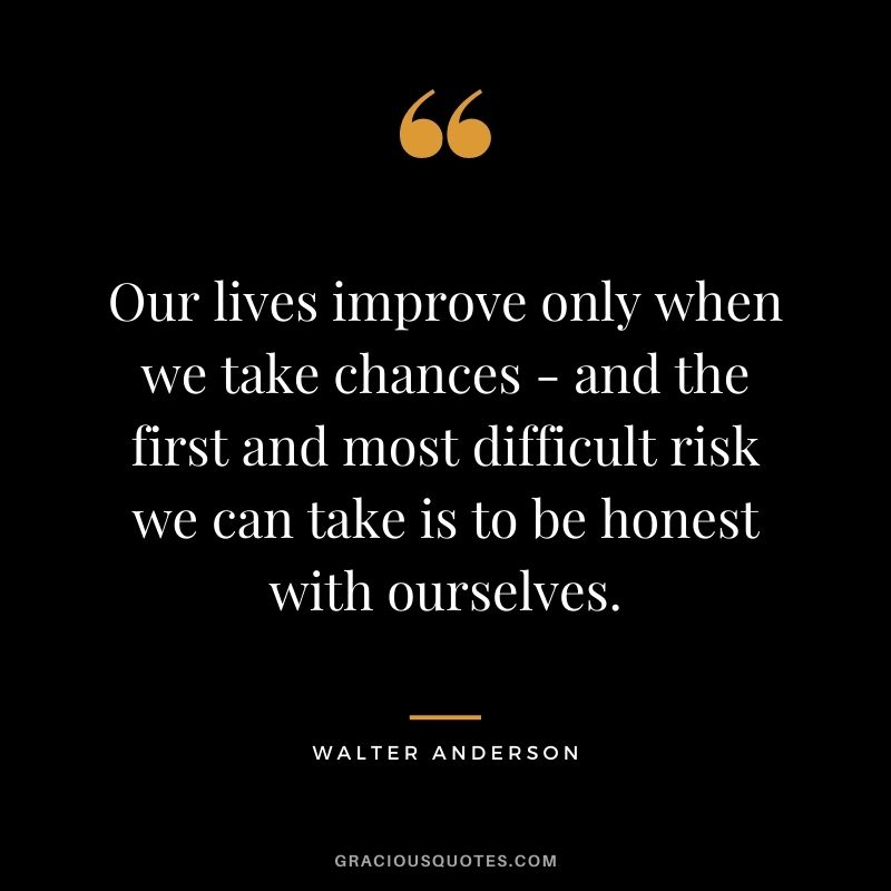 Our lives improve only when we take chances - and the first and most difficult risk we can take is to be honest with ourselves. - Walter Anderson