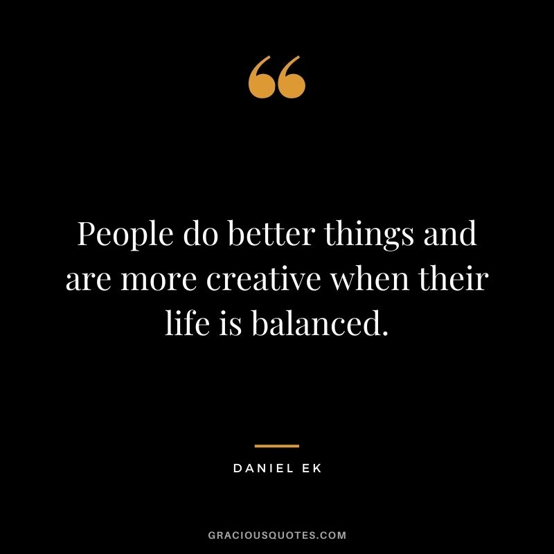 People do better things and are more creative when their life is balanced.