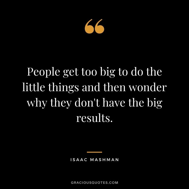 People get too big to do the little things and then wonder why they don't have the big results.