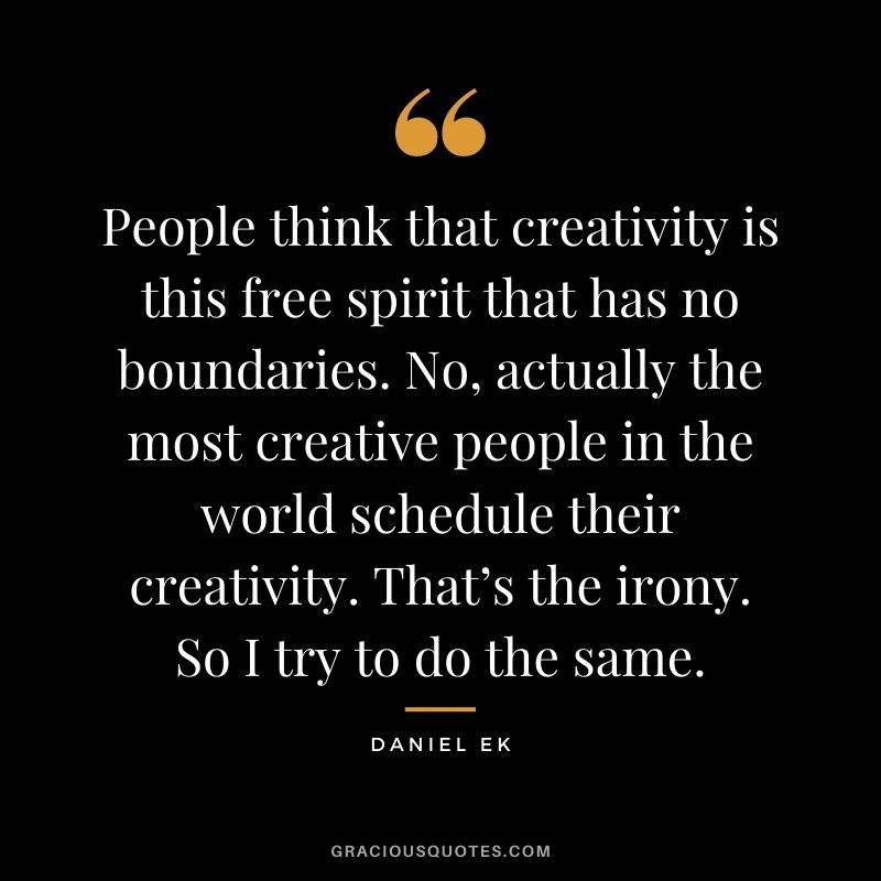 People think that creativity is this free spirit that has no boundaries. No, actually the most creative people in the world schedule their creativity. That’s the irony. So I try to do the same.