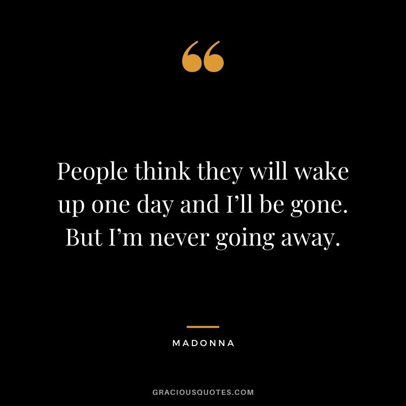 People think they will wake up one day and I’ll be gone. But I’m never going away.