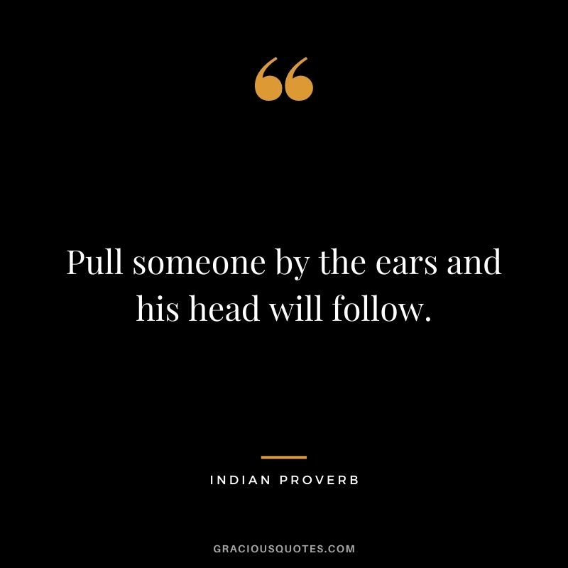 Pull someone by the ears and his head will follow.