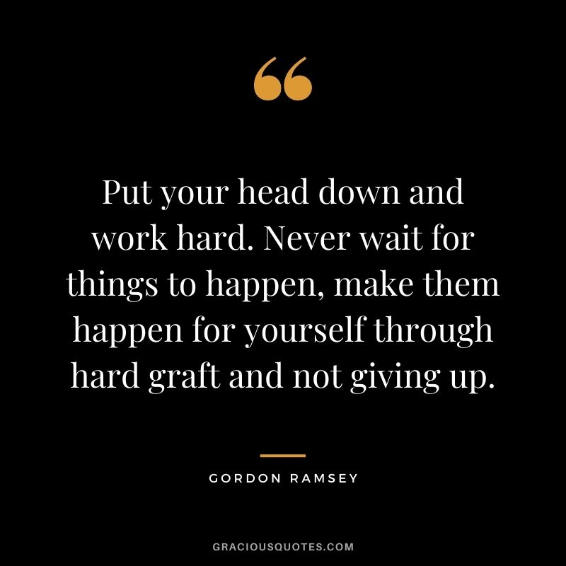 Put your head down and work hard. Never wait for things to happen, make them happen for yourself through hard graft and not giving up.