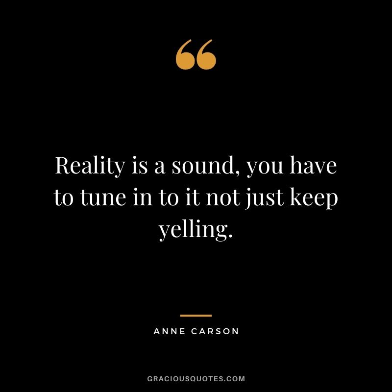 Reality is a sound, you have to tune in to it not just keep yelling.
