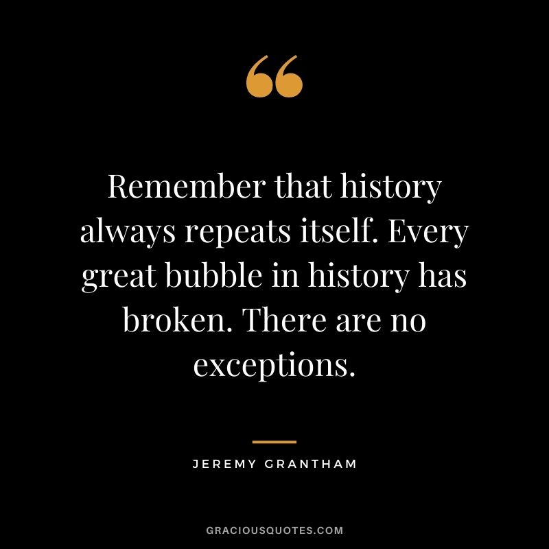 Remember that history always repeats itself. Every great bubble in history has broken. There are no exceptions.