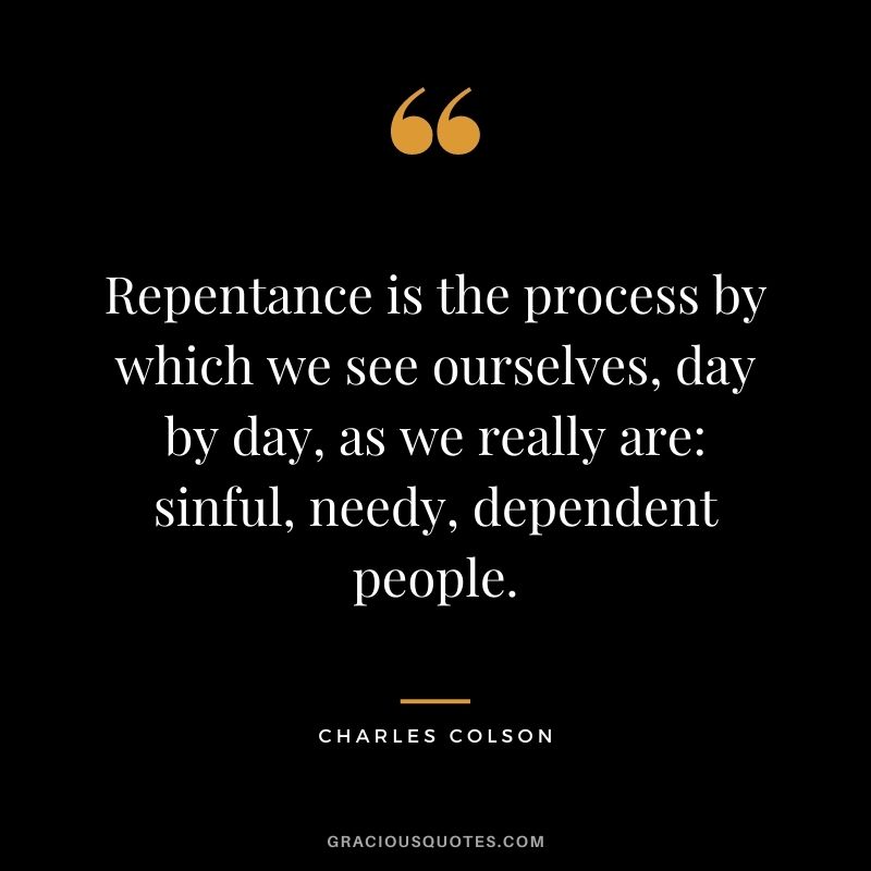 Repentance is the process by which we see ourselves, day by day, as we really are sinful, needy, dependent people. - Charles Colson
