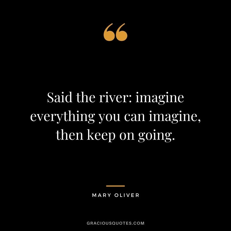 Said the river: imagine everything you can imagine, then keep on going.