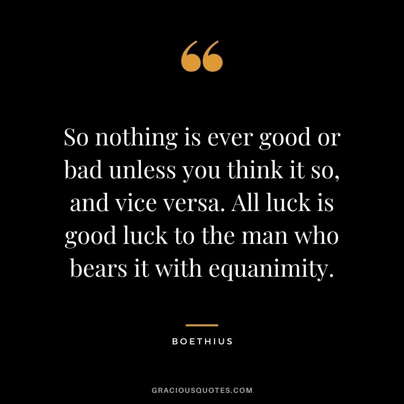 So nothing is ever good or bad unless you think it so, and vice versa. All luck is good luck to the man who bears it with equanimity.