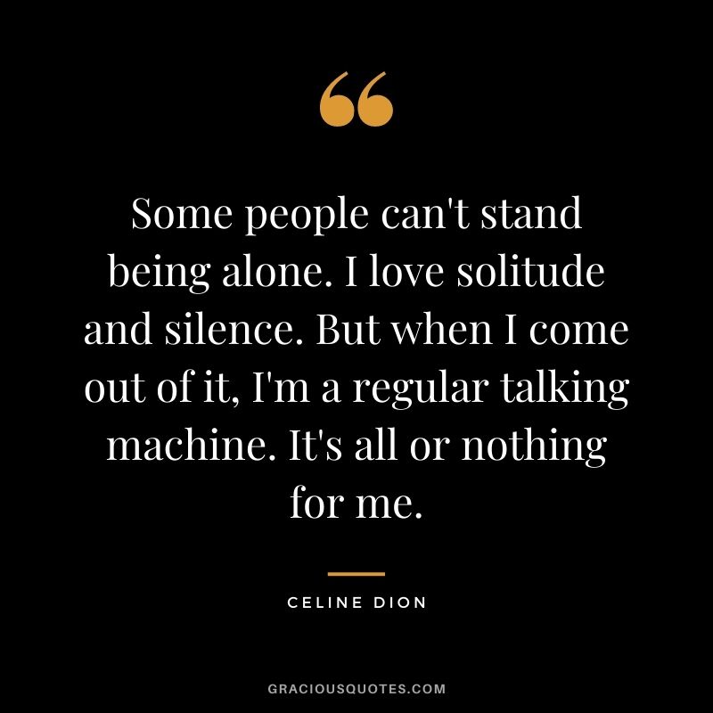 Some people can't stand being alone. I love solitude and silence. But when I come out of it, I'm a regular talking machine. It's all or nothing for me.
