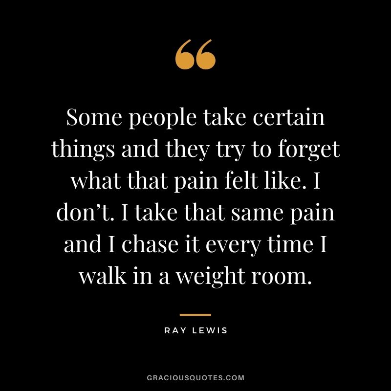 Some people take certain things and they try to forget what that pain felt like. I don’t. I take that same pain and I chase it every time I walk in a weight room.
