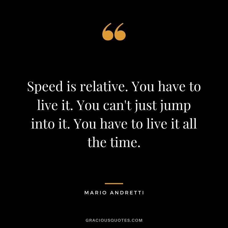 Speed is relative. You have to live it. You can't just jump into it. You have to live it all the time.