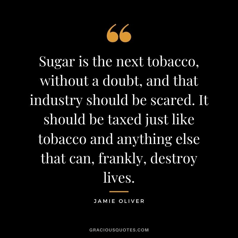 Sugar is the next tobacco, without a doubt, and that industry should be scared. It should be taxed just like tobacco and anything else that can, frankly, destroy lives.