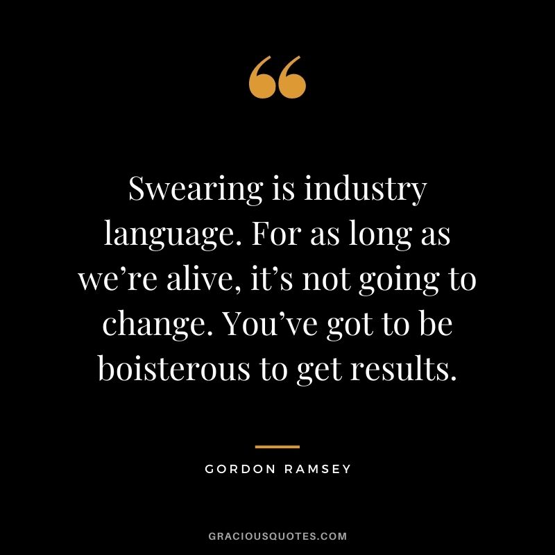 Swearing is industry language. For as long as we’re alive, it’s not going to change. You’ve got to be boisterous to get results.