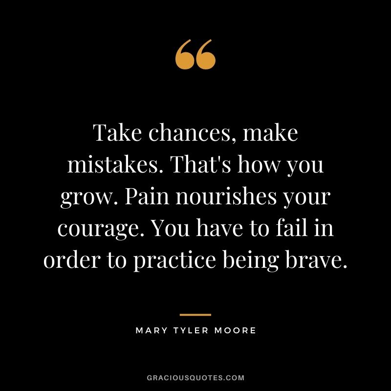 Take chances, make mistakes. That's how you grow. Pain nourishes your courage. You have to fail in order to practice being brave. - Mary Tyler Moore