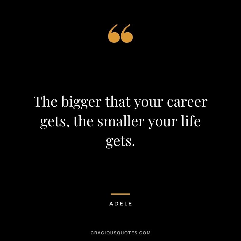 The bigger that your career gets, the smaller your life gets.