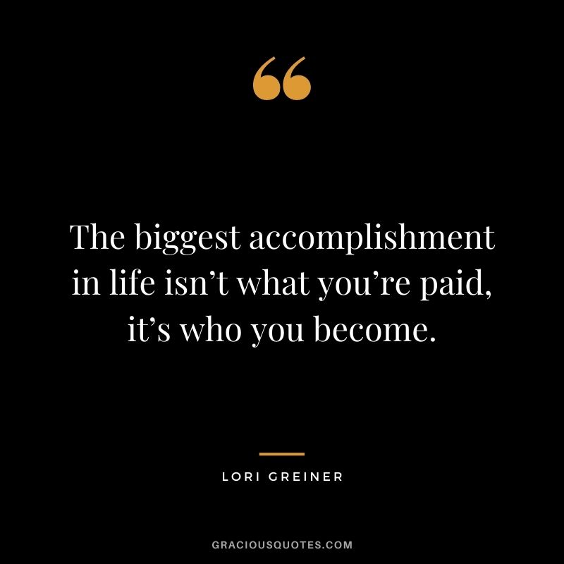 The biggest accomplishment in life isn’t what you’re paid, it’s who you become.