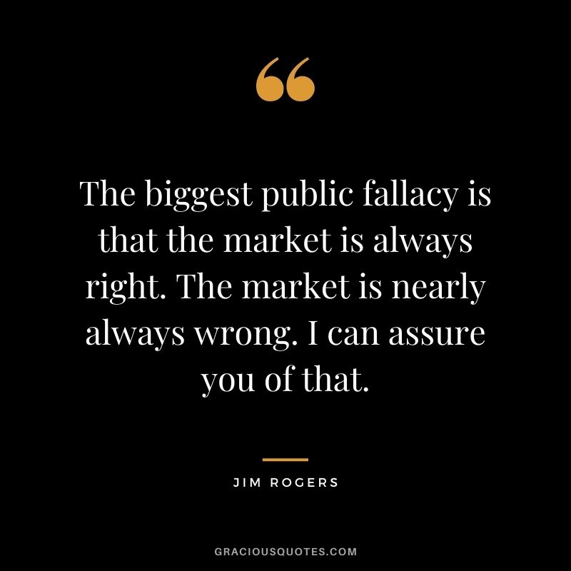 The biggest public fallacy is that the market is always right. The market is nearly always wrong. I can assure you of that.