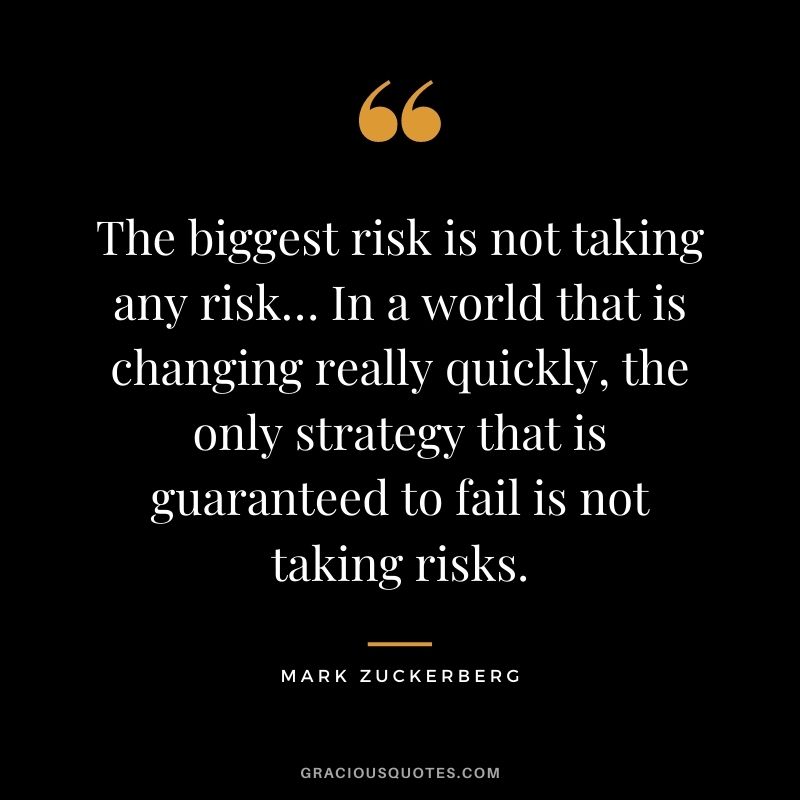 The biggest risk is not taking any risk… In a world that is changing really quickly, the only strategy that is guaranteed to fail is not taking risks. - Mark Zuckerberg