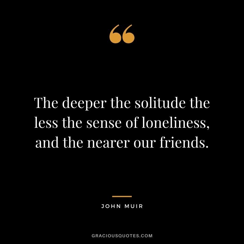 The deeper the solitude the less the sense of loneliness, and the nearer our friends.